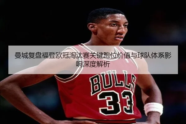 曼城复盘福登欧冠淘汰赛关键跑位价值与球队体系影响深度解析