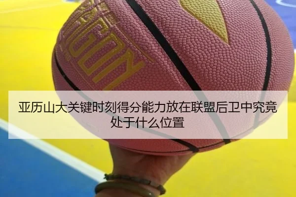 亚历山大关键时刻得分能力放在联盟后卫中究竟处于什么位置