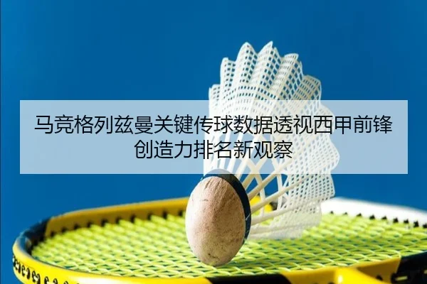 马竞格列兹曼关键传球数据透视西甲前锋创造力排名新观察