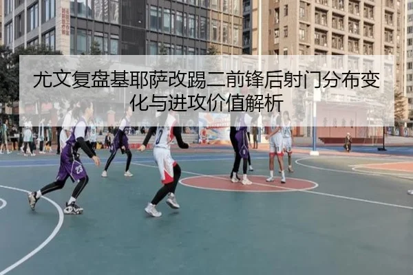 尤文复盘基耶萨改踢二前锋后射门分布变化与进攻价值解析