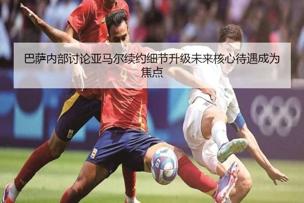 巴萨内部讨论亚马尔续约细节升级未来核心待遇成为焦点