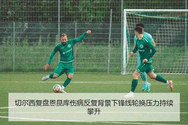 切尔西复盘恩昆库伤病反复背景下锋线轮换压力持续攀升