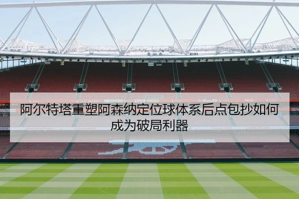 阿尔特塔重塑阿森纳定位球体系后点包抄如何成为破局利器